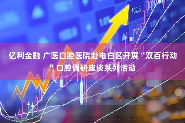 亿利金融 广医口腔医院赴电白区开展“双百行动”口腔调研座谈系列活动