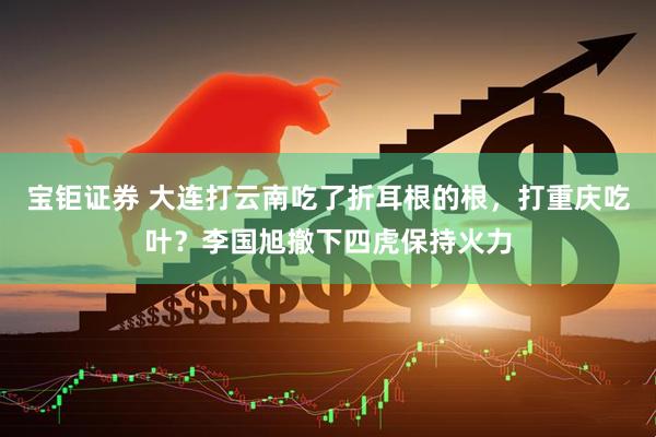 宝钜证券 大连打云南吃了折耳根的根，打重庆吃叶？李国旭撤下四虎保持火力