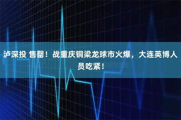 泸深投 售罄！战重庆铜梁龙球市火爆，大连英博人员吃紧！